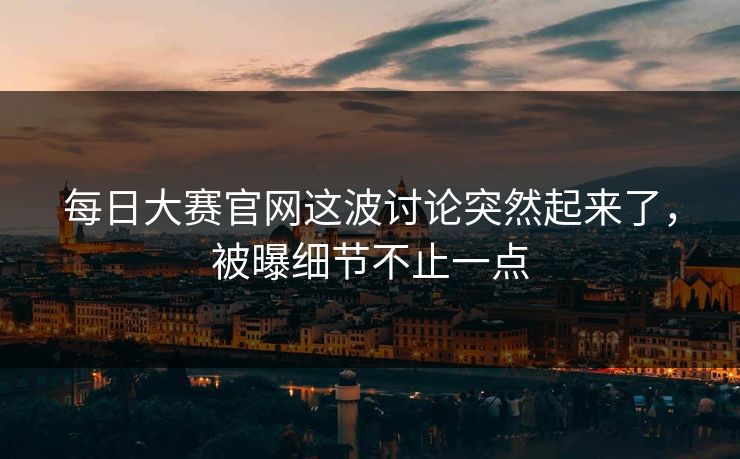 每日大赛官网这波讨论突然起来了，被曝细节不止一点