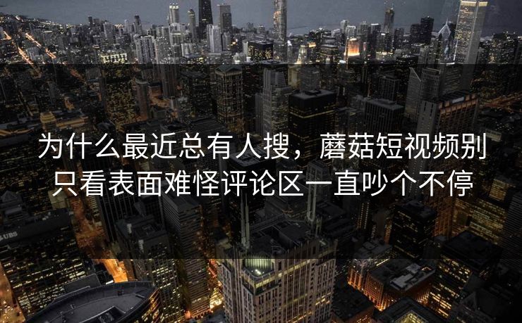 为什么最近总有人搜，蘑菇短视频别只看表面难怪评论区一直吵个不停