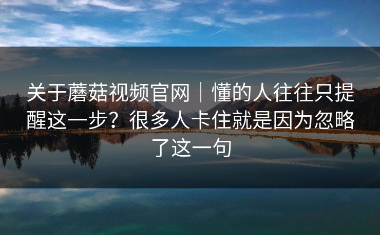 关于蘑菇视频官网｜懂的人往往只提醒这一步？很多人卡住就是因为忽略了这一句