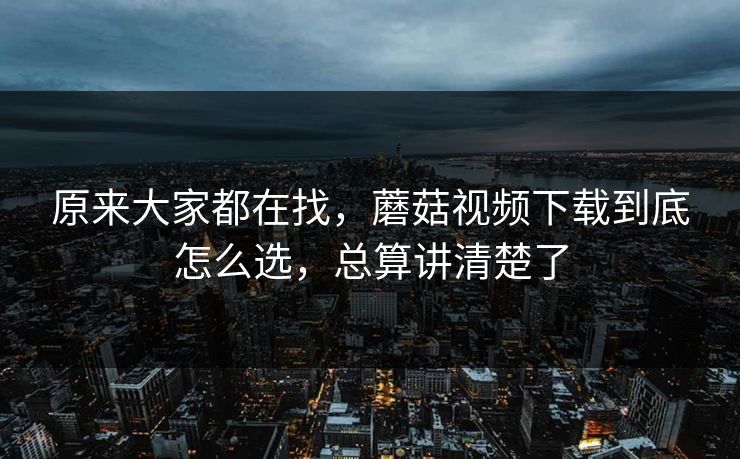 原来大家都在找，蘑菇视频下载到底怎么选，总算讲清楚了