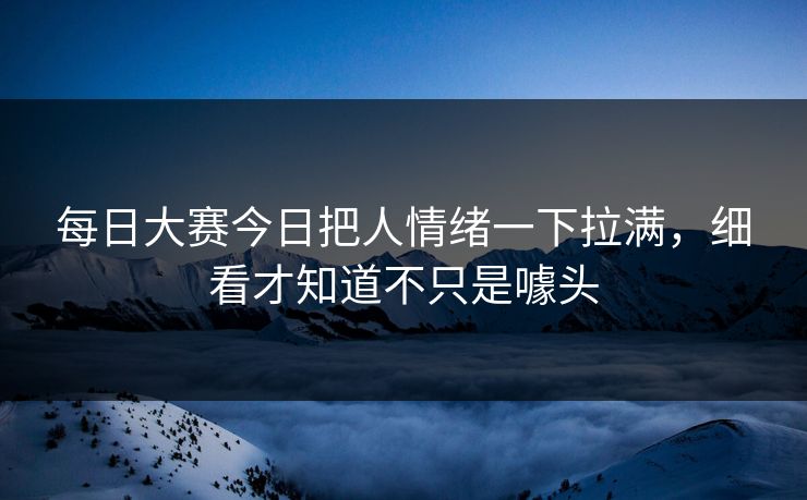 每日大赛今日把人情绪一下拉满，细看才知道不只是噱头