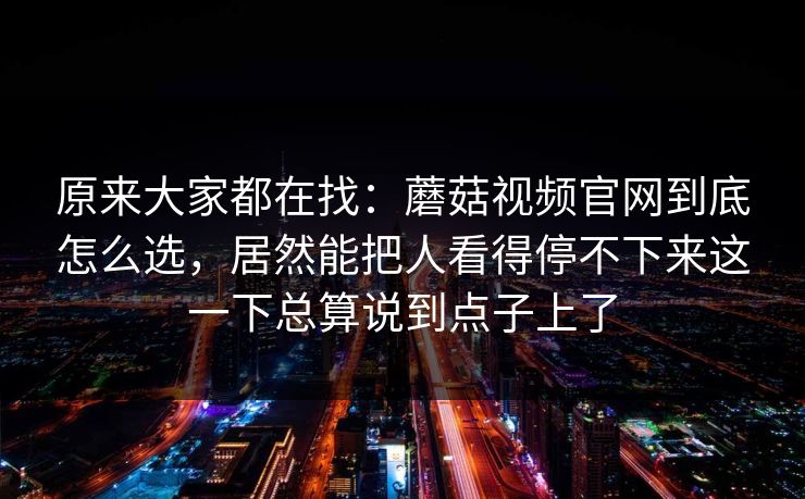 原来大家都在找：蘑菇视频官网到底怎么选，居然能把人看得停不下来这一下总算说到点子上了