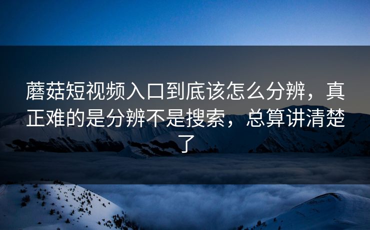 蘑菇短视频入口到底该怎么分辨，真正难的是分辨不是搜索，总算讲清楚了