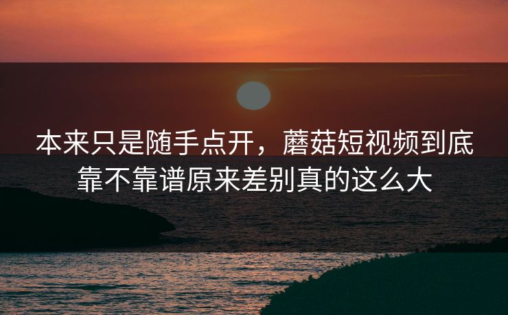 本来只是随手点开，蘑菇短视频到底靠不靠谱原来差别真的这么大