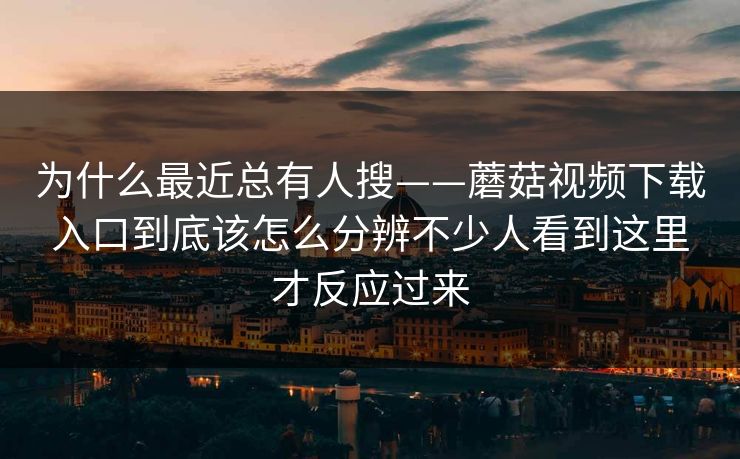 为什么最近总有人搜——蘑菇视频下载入口到底该怎么分辨不少人看到这里才反应过来