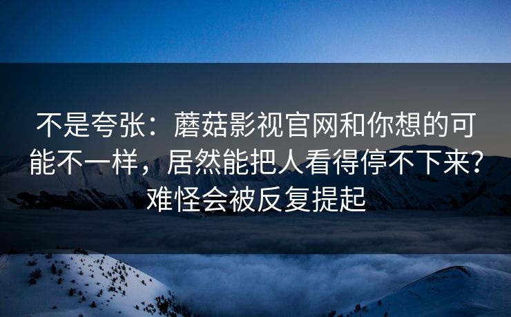 不是夸张：蘑菇影视官网和你想的可能不一样，居然能把人看得停不下来？难怪会被反复提起