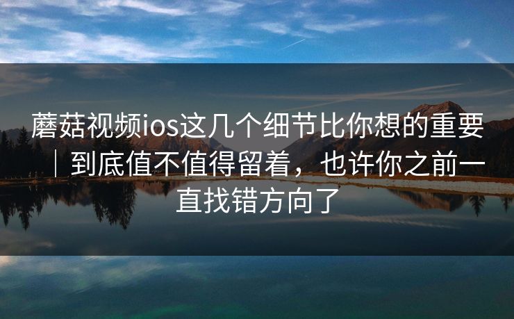 蘑菇视频ios这几个细节比你想的重要｜到底值不值得留着，也许你之前一直找错方向了