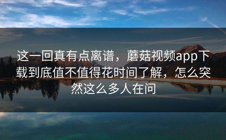 这一回真有点离谱，蘑菇视频app下载到底值不值得花时间了解，怎么突然这么多人在问