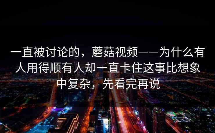 一直被讨论的，蘑菇视频——为什么有人用得顺有人却一直卡住这事比想象中复杂，先看完再说