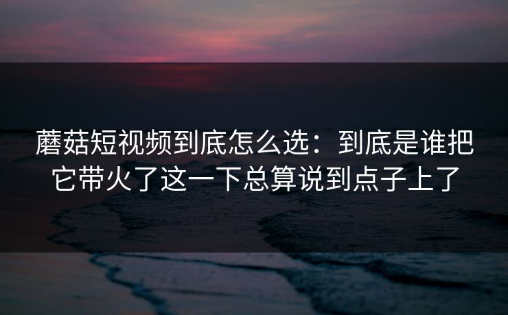 蘑菇短视频到底怎么选：到底是谁把它带火了这一下总算说到点子上了