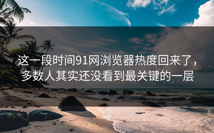 这一段时间91网浏览器热度回来了，多数人其实还没看到最关键的一层