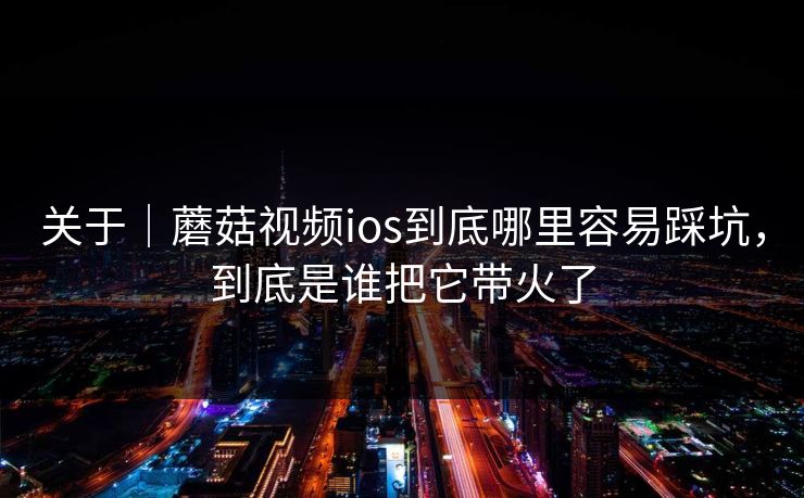 关于｜蘑菇视频ios到底哪里容易踩坑，到底是谁把它带火了