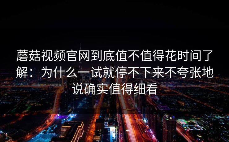 蘑菇视频官网到底值不值得花时间了解：为什么一试就停不下来不夸张地说确实值得细看