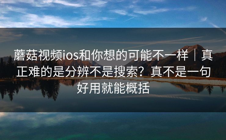 蘑菇视频ios和你想的可能不一样｜真正难的是分辨不是搜索？真不是一句好用就能概括