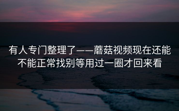 有人专门整理了——蘑菇视频现在还能不能正常找别等用过一圈才回来看