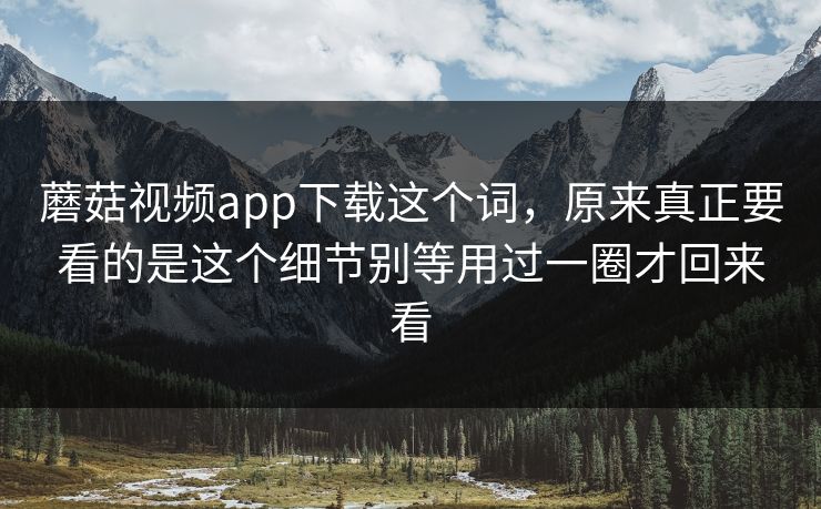 蘑菇视频app下载这个词，原来真正要看的是这个细节别等用过一圈才回来看