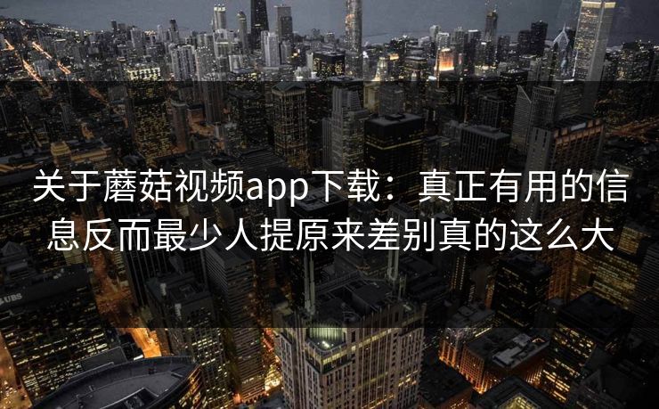 关于蘑菇视频app下载：真正有用的信息反而最少人提原来差别真的这么大