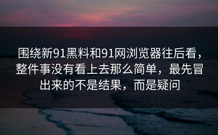 围绕新91黑料和91网浏览器往后看，整件事没有看上去那么简单，最先冒出来的不是结果，而是疑问