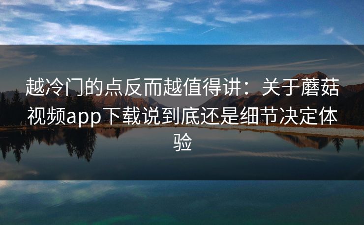 越冷门的点反而越值得讲：关于蘑菇视频app下载说到底还是细节决定体验
