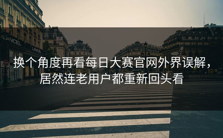 换个角度再看每日大赛官网外界误解，居然连老用户都重新回头看