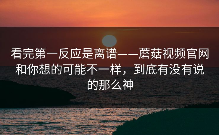 看完第一反应是离谱——蘑菇视频官网和你想的可能不一样，到底有没有说的那么神