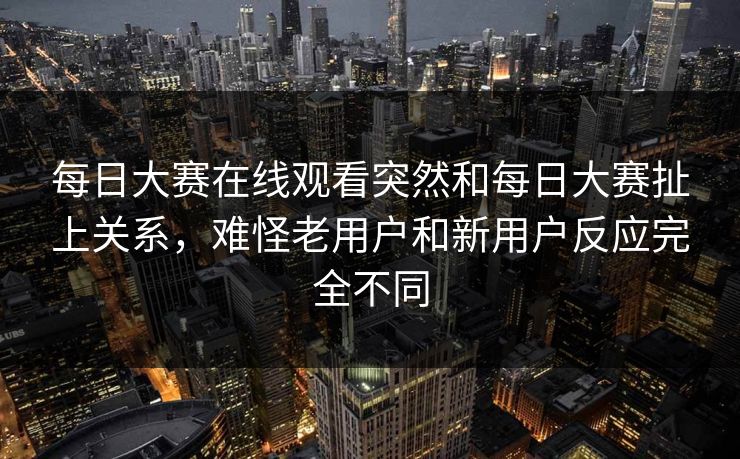 每日大赛在线观看突然和每日大赛扯上关系，难怪老用户和新用户反应完全不同