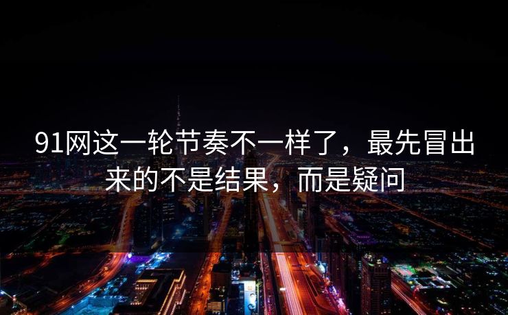 91网这一轮节奏不一样了，最先冒出来的不是结果，而是疑问