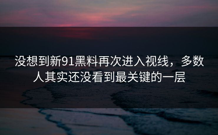没想到新91黑料再次进入视线，多数人其实还没看到最关键的一层