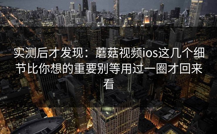 实测后才发现：蘑菇视频ios这几个细节比你想的重要别等用过一圈才回来看