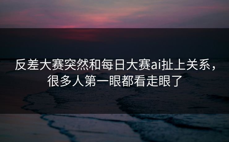 反差大赛突然和每日大赛ai扯上关系，很多人第一眼都看走眼了