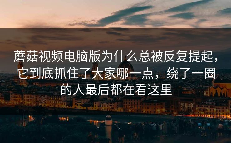 蘑菇视频电脑版为什么总被反复提起，它到底抓住了大家哪一点，绕了一圈的人最后都在看这里