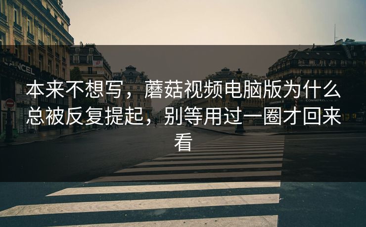 本来不想写，蘑菇视频电脑版为什么总被反复提起，别等用过一圈才回来看
