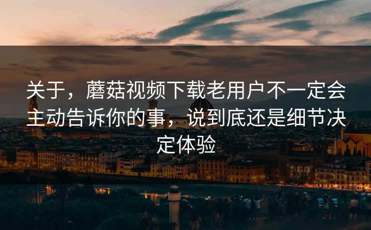 关于，蘑菇视频下载老用户不一定会主动告诉你的事，说到底还是细节决定体验