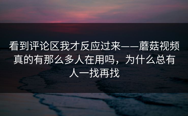 看到评论区我才反应过来——蘑菇视频真的有那么多人在用吗,为什么总有人一找再找 看到评论区我才反应过来——蘑菇视频真的有那么多人在用吗,为什么总有人一找再找