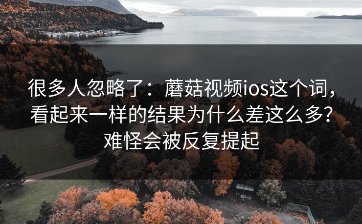 很多人忽略了：蘑菇视频ios这个词，看起来一样的结果为什么差这么多？难怪会被反复提起