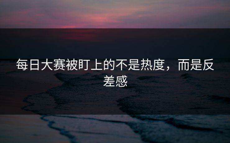 每日大赛被盯上的不是热度,而是反差感 每日大赛被盯上的不是热度,而是反差感