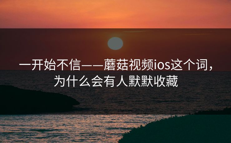 一开始不信——蘑菇视频ios这个词,为什么会有人默默收藏 一开始不信——蘑菇视频ios这个词,为什么会有人默默收藏