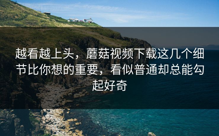 越看越上头，蘑菇视频下载这几个细节比你想的重要，看似普通却总能勾起好奇