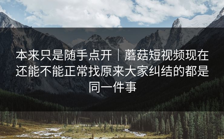 本来只是随手点开｜蘑菇短视频现在还能不能正常找原来大家纠结的都是同一件事