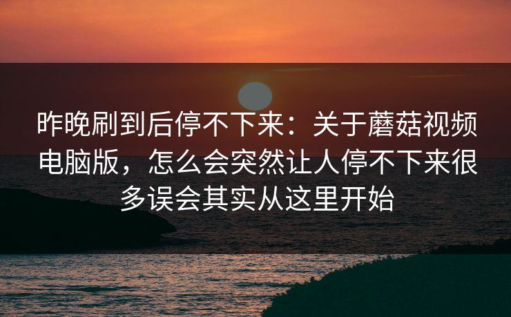 昨晚刷到后停不下来：关于蘑菇视频电脑版，怎么会突然让人停不下来很多误会其实从这里开始