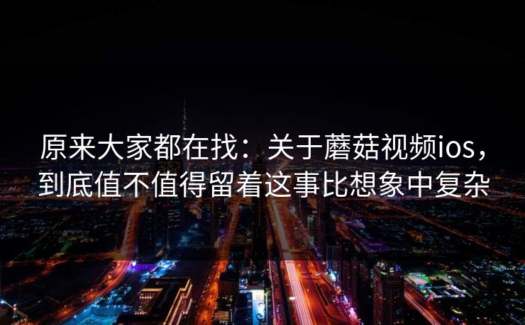 原来大家都在找：关于蘑菇视频ios，到底值不值得留着这事比想象中复杂