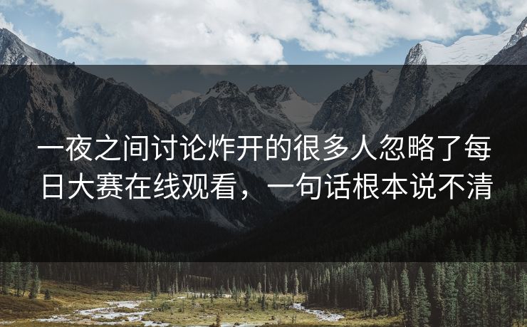 一夜之间讨论炸开的很多人忽略了每日大赛在线观看，一句话根本说不清