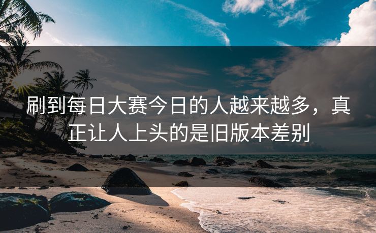 刷到每日大赛今日的人越来越多，真正让人上头的是旧版本差别