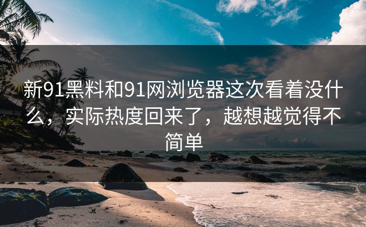 新91黑料和91网浏览器这次看着没什么，实际热度回来了，越想越觉得不简单