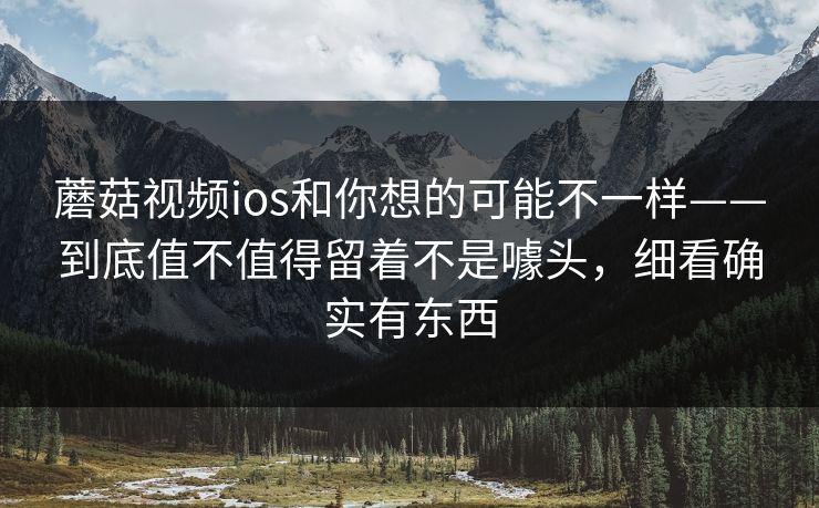蘑菇视频ios和你想的可能不一样——到底值不值得留着不是噱头，细看确实有东西
