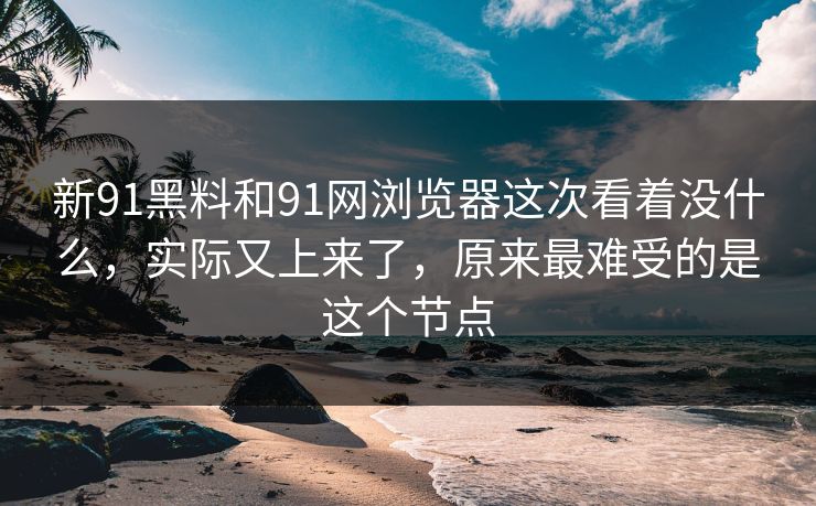 新91黑料和91网浏览器这次看着没什么，实际又上来了，原来最难受的是这个节点