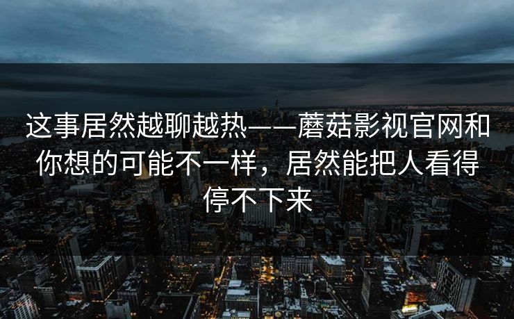 这事居然越聊越热——蘑菇影视官网和你想的可能不一样，居然能把人看得停不下来