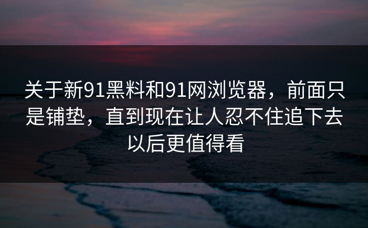 关于新91黑料和91网浏览器，前面只是铺垫，直到现在让人忍不住追下去以后更值得看