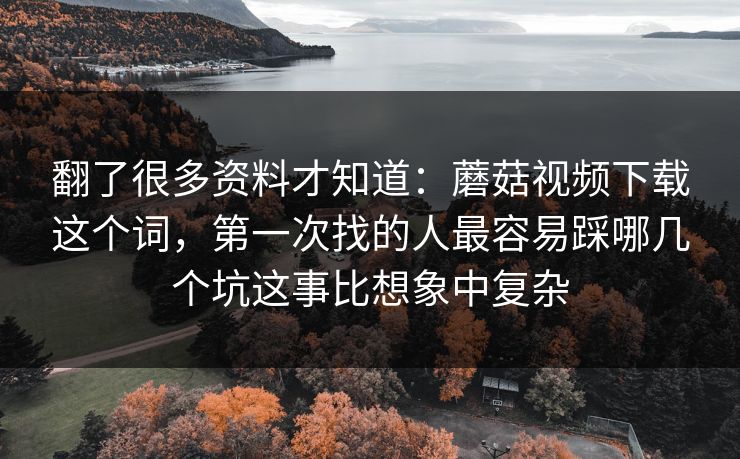 翻了很多资料才知道：蘑菇视频下载这个词，第一次找的人最容易踩哪几个坑这事比想象中复杂