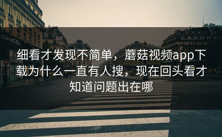 细看才发现不简单，蘑菇视频app下载为什么一直有人搜，现在回头看才知道问题出在哪